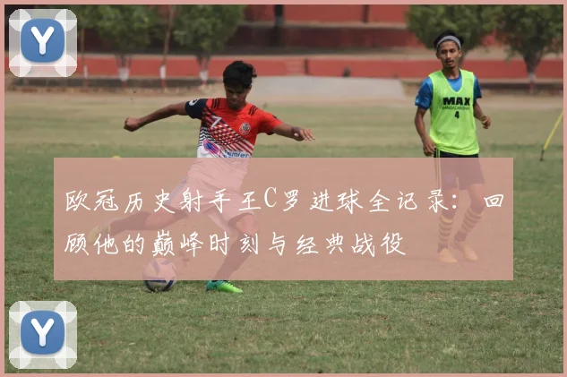 欧冠历史射手王C罗进球全记录:回顾他的巅峰时刻与经典战役