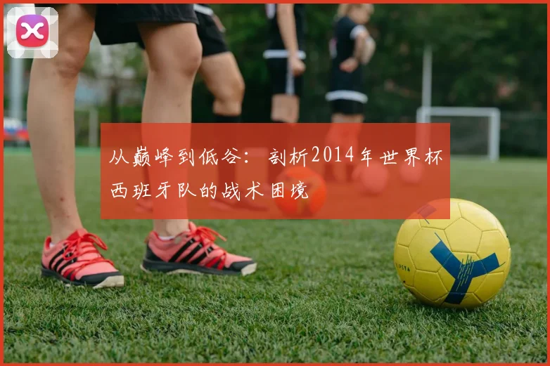 从巅峰到低谷：剖析2014年世界杯西班牙队的战术困境