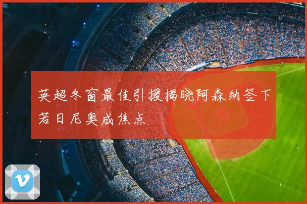 英超冬窗最佳引援揭晓阿森纳签下若日尼奥成焦点