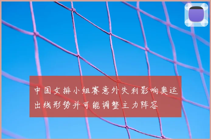 中国女排小组赛意外失利影响奥运出线形势并可能调整主力阵容