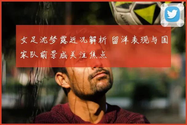 女足沈梦露近况解析 留洋表现与国家队前景成关注焦点