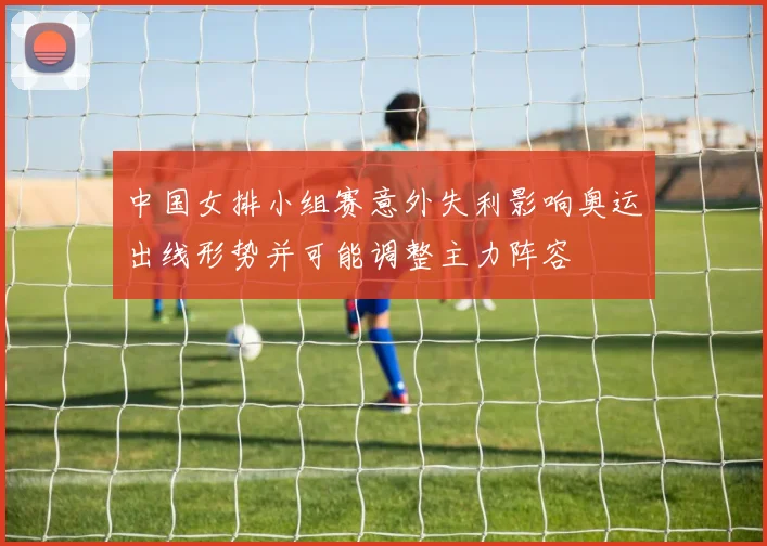 中国女排小组赛意外失利影响奥运出线形势并可能调整主力阵容