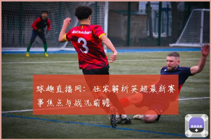 球趣直播网：独家解析英超最新赛事焦点与战况前瞻