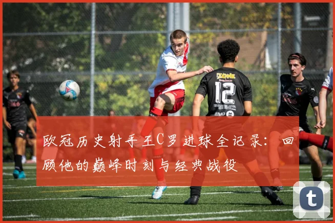 欧冠历史射手王C罗进球全记录：回顾他的巅峰时刻与经典战役