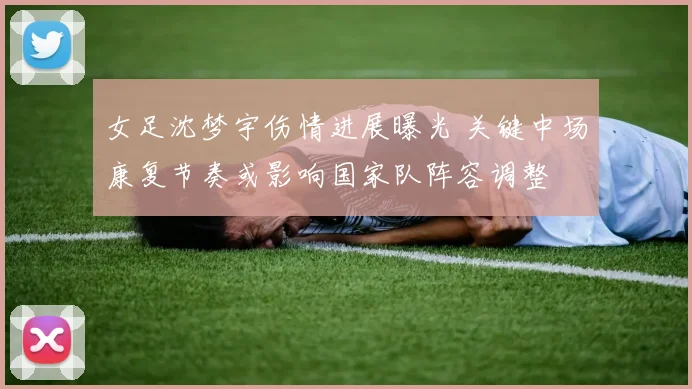 女足沈梦宇伤情进展曝光 关键中场康复节奏或影响国家队阵容调整
