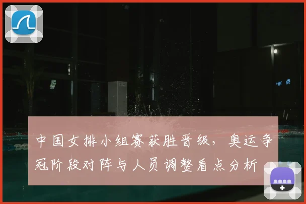 中国女排小组赛获胜晋级,奥运争冠阶段对阵与人员调整看点分析