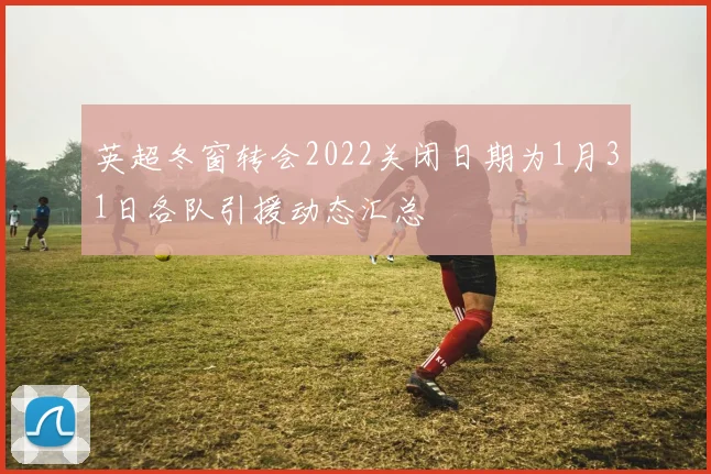 英超冬窗转会2022关闭日期为1月31日各队引援动态汇总