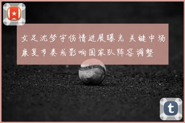 女足沈梦宇伤情进展曝光 关键中场康复节奏或影响国家队阵容调整