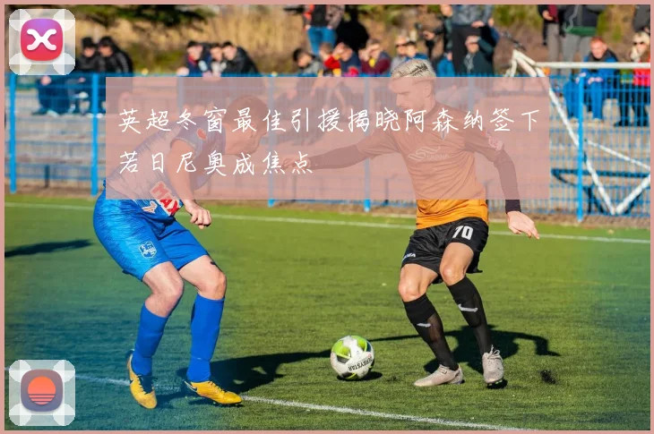 英超冬窗最佳引援揭晓阿森纳签下若日尼奥成焦点